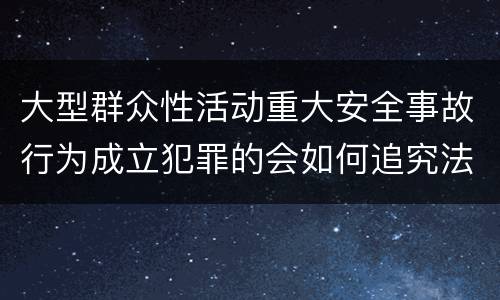 大型群众性活动重大安全事故行为成立犯罪的会如何追究法律责任