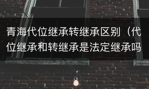 青海代位继承转继承区别（代位继承和转继承是法定继承吗）