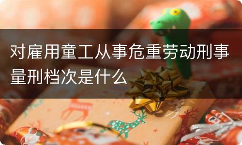 对雇用童工从事危重劳动刑事量刑档次是什么