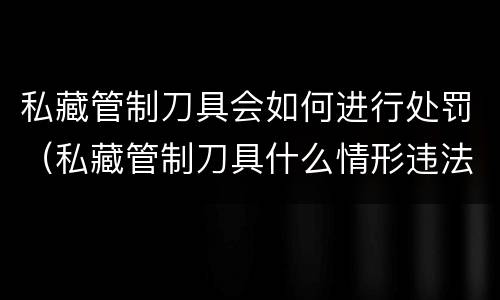 私藏管制刀具会如何进行处罚（私藏管制刀具什么情形违法）