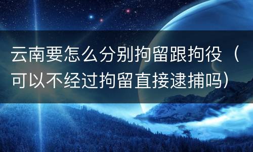 云南要怎么分别拘留跟拘役（可以不经过拘留直接逮捕吗）