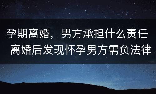 孕期离婚，男方承担什么责任 离婚后发现怀孕男方需负法律责任吗