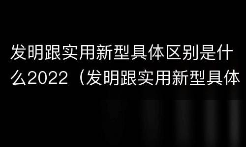 发明跟实用新型具体区别是什么2022（发明跟实用新型具体区别是什么2022年的）