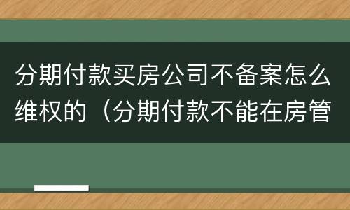分期付款买房公司不备案怎么维权的（分期付款不能在房管局备案）