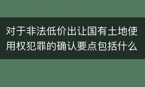对于非法低价出让国有土地使用权犯罪的确认要点包括什么