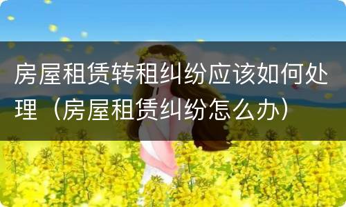 房屋租赁转租纠纷应该如何处理（房屋租赁纠纷怎么办）