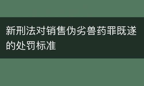 新刑法对销售伪劣兽药罪既遂的处罚标准