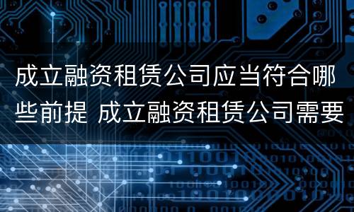 成立融资租赁公司应当符合哪些前提 成立融资租赁公司需要什么条件