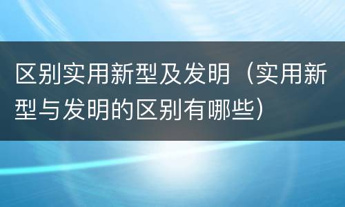 区别实用新型及发明（实用新型与发明的区别有哪些）