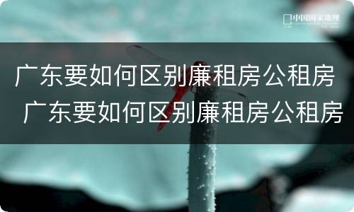 广东要如何区别廉租房公租房 广东要如何区别廉租房公租房呢