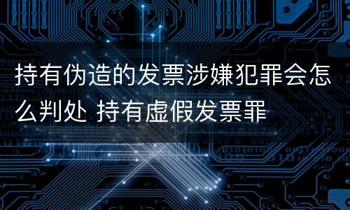 持有伪造的发票涉嫌犯罪会怎么判处 持有虚假发票罪