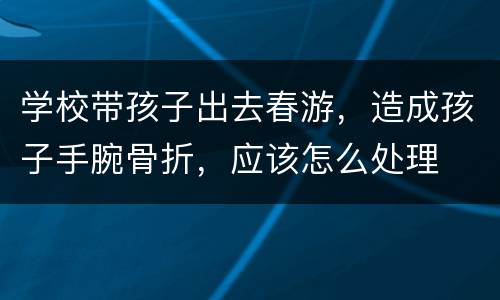 学校带孩子出去春游，造成孩子手腕骨折，应该怎么处理