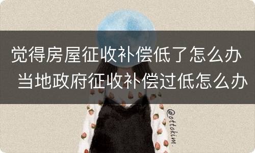 觉得房屋征收补偿低了怎么办 当地政府征收补偿过低怎么办