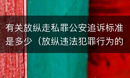 有关放纵走私罪公安追诉标准是多少（放纵违法犯罪行为的罪名）