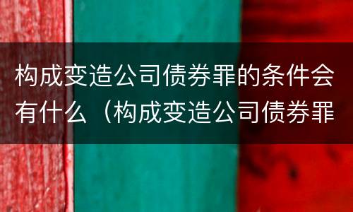 构成变造公司债券罪的条件会有什么（构成变造公司债券罪的条件会有什么后果）