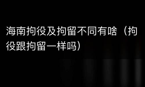 海南拘役及拘留不同有啥（拘役跟拘留一样吗）