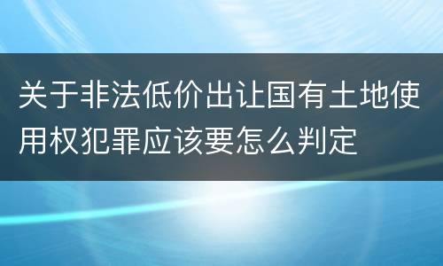关于非法低价出让国有土地使用权犯罪应该要怎么判定