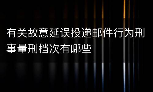 有关故意延误投递邮件行为刑事量刑档次有哪些