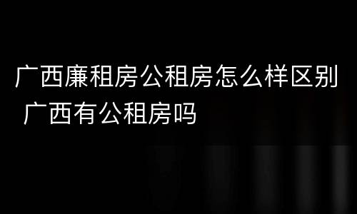 广西廉租房公租房怎么样区别 广西有公租房吗