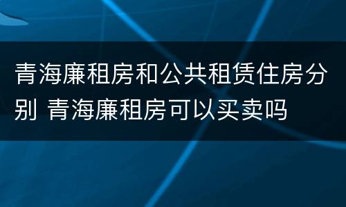 青海廉租房和公共租赁住房分别 青海廉租房可以买卖吗