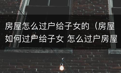 房屋怎么过户给子女的（房屋如何过户给子女 怎么过户房屋给子女）