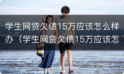 学生网贷欠债15万应该怎么样办（学生网贷欠债15万应该怎么样办呢）