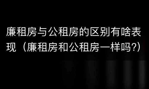 廉租房与公租房的区别有啥表现（廉租房和公租房一样吗?）