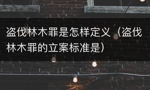 盗伐林木罪是怎样定义（盗伐林木罪的立案标准是）
