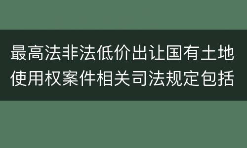 最高法非法低价出让国有土地使用权案件相关司法规定包括哪些内容