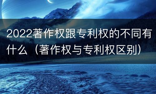 2022著作权跟专利权的不同有什么（著作权与专利权区别）