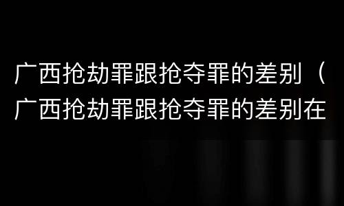 广西抢劫罪跟抢夺罪的差别（广西抢劫罪跟抢夺罪的差别在哪）