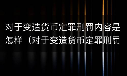 对于变造货币定罪刑罚内容是怎样（对于变造货币定罪刑罚内容是怎样体现的）