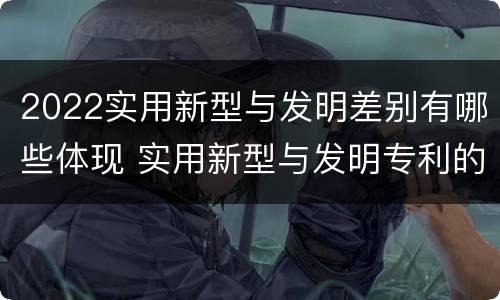 2022实用新型与发明差别有哪些体现 实用新型与发明专利的区别有哪些