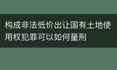 构成非法低价出让国有土地使用权犯罪可以如何量刑