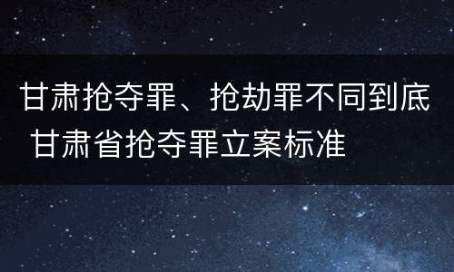 甘肃抢夺罪、抢劫罪不同到底 甘肃省抢夺罪立案标准