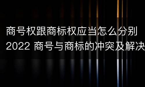 商号权跟商标权应当怎么分别2022 商号与商标的冲突及解决措施