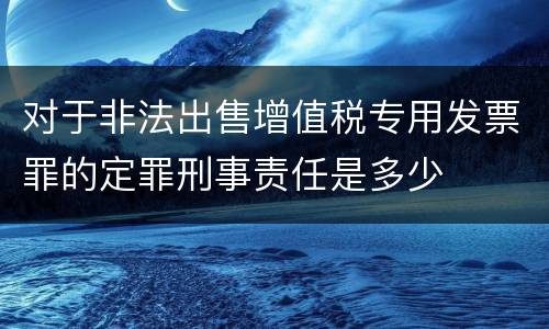 对于非法出售增值税专用发票罪的定罪刑事责任是多少