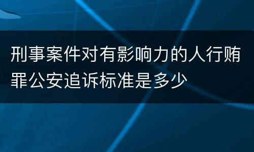 刑事案件对有影响力的人行贿罪公安追诉标准是多少