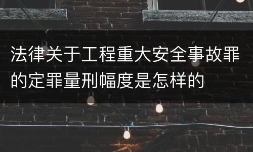 法律关于工程重大安全事故罪的定罪量刑幅度是怎样的
