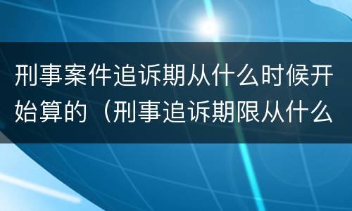刑事案件追诉期从什么时候开始算的（刑事追诉期限从什么时候开始算起）
