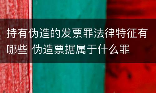 持有伪造的发票罪法律特征有哪些 伪造票据属于什么罪