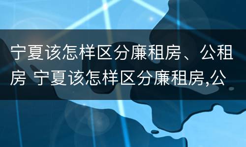宁夏该怎样区分廉租房、公租房 宁夏该怎样区分廉租房,公租房和商品房