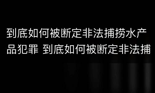 到底如何被断定非法捕捞水产品犯罪 到底如何被断定非法捕捞水产品犯罪记录