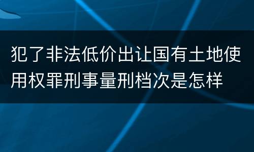 犯了非法低价出让国有土地使用权罪刑事量刑档次是怎样