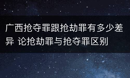 广西抢夺罪跟抢劫罪有多少差异 论抢劫罪与抢夺罪区别