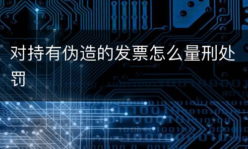 对持有伪造的发票怎么量刑处罚