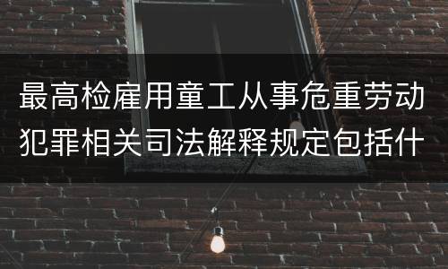 最高检雇用童工从事危重劳动犯罪相关司法解释规定包括什么重要内容