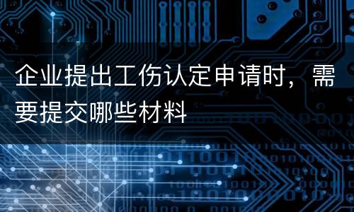 企业提出工伤认定申请时，需要提交哪些材料