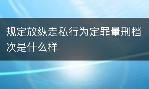 规定放纵走私行为定罪量刑档次是什么样