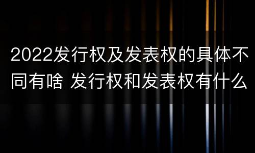 2022发行权及发表权的具体不同有啥 发行权和发表权有什么区别